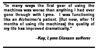 Text Box: "In many ways the first year of using the machines was worse than anything I had ever gone through with Lyme.  I was functioning like an Alzheimers patient. [But now, after 17 months of using rife machines] the quality of my life has improved dramatically.

                         Kay, Lyme Disease sufferer
