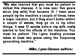 Text Box: "We also learned that you must be patient to defeat this disease. It is now over five years since [my wife] first became ill. I have seen people try the machine a couple of times, have a major reaction, but if they aren't better within a couple of weeks, they go on to try other things. It was 12 weeks before my wife really started to feel the effects of the machine. You must be patient. The Lyme healing process takes at least two years using the frequency generating machine." 

                         Mike, Lyme Disease sufferer
