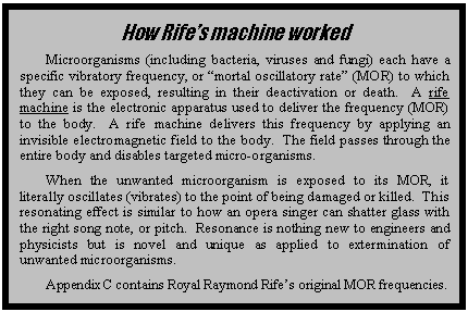 Text Box: How Rifes machine worked
Microorganisms (including bacteria, viruses and fungi) each have a specific vibratory frequency, or mortal oscillatory rate (MOR) to which they can be exposed, resulting in their deactivation or death.  A rife machine is the electronic apparatus used to deliver the frequency (MOR) to the body.  A rife machine delivers this frequency by applying an invisible electromagnetic field to the body.  The field passes through the entire body and disables targeted micro-organisms.  
When the unwanted microorganism is exposed to its MOR, it literally oscillates (vibrates) to the point of being damaged or killed.  This resonating effect is similar to how an opera singer can shatter glass with the right song note, or pitch.  Resonance is nothing new to engineers and physicists but is novel and unique as applied to extermination of unwanted microorganisms.
Appendix C contains Royal Raymond Rifes original MOR frequencies.

