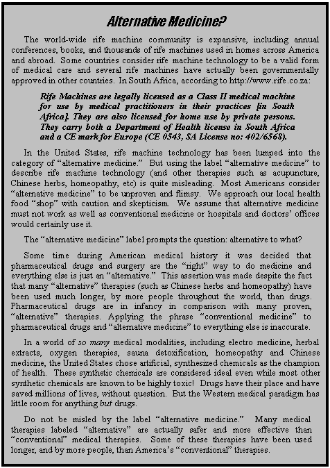 Text Box: Alternative Medicine?
The world-wide rife machine community is expansive, including annual conferences, books, and thousands of rife machines used in homes across America and abroad.  Some countries consider rife machine technology to be a valid form of medical care and several rife machines have actually been governmentally approved in other countries.  In South Africa, according to http://www.rife.co.za:
Rife Machines are legally licensed as a Class II medical machine for use by medical practitioners in their practices [in South Africa]. They are also licensed for home use by private persons. They carry both a Department of Health license in South Africa and a CE mark for Europe (CE 0543, SA License no: 402/6568).
In the United States, rife machine technology has been lumped into the category of alternative medicine.  But using the label alternative medicine to describe rife machine technology (and other therapies such as acupuncture, Chinese herbs, homeopathy, etc) is quite misleading.  Most Americans consider alternative medicine to be unproven and flimsy.  We approach our local health food shop with caution and skepticism.  We assume that alternative medicine must not work as well as conventional medicine or hospitals and doctors offices would certainly use it.
The alternative medicine label prompts the question: alternative to what?  
Some time during American medical history it was decided that pharmaceutical drugs and surgery are the right way to do medicine and everything else is just an alternative.  This assertion was made despite the fact that many alternative therapies (such as Chinese herbs and homeopathy) have been used much longer, by more people throughout the world, than drugs.  Pharmaceutical drugs are in infancy in comparison with many proven, alternative therapies. Applying the phrase conventional medicine to pharmaceutical drugs and alternative medicine to everything else is inaccurate.   
In a world of so many medical modalities, including electro medicine, herbal extracts, oxygen therapies, sauna detoxification, homeopathy and Chinese medicine, the United States chose artificial, synthesized chemicals as the champion of health.  These synthetic chemicals are considered ideal even while most other synthetic chemicals are known to be highly toxic!  Drugs have their place and have saved millions of lives, without question.  But the Western medical paradigm has little room for anything but drugs.
Do not be misled by the label alternative medicine.  Many medical therapies labeled alternative are actually safer and more effective than conventional medical therapies.  Some of these therapies have been used longer, and by more people, than Americas conventional therapies.

