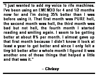 Text Box: "I just wanted to add my voice to rife machines. I've been using an EMEM3D for 4 and 1/2 months now for and I'm doing 35% better than I was before using it. That first month was PURE hell, the second month was hell, the third month was bad but not hell, the fourth month I started reading and smiling again. I seem to be getting better at about 8% per month. I almost gave up that first month because I didn't know it took at least a year to get better and since I only felt a tiny bit better after a whole month I figured it was another one of those things that helped a little and that was it."	
	
                                    Chrissy
