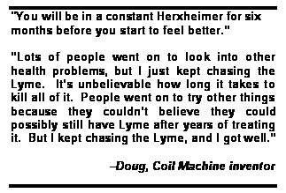 Text Box: "You will be in a constant Herxheimer for six months before you start to feel better.

Lots of people went on to look into other health problems, but I just kept chasing the Lyme.  Its unbelievable how long it takes to kill all of it.  People went on to try other things because they couldnt believe they could possibly still have Lyme after years of treating it.  But I kept chasing the Lyme, and I got well.

                              Doug, Coil Machine inventor
